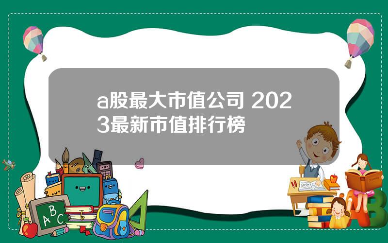 a股最大市值公司 2023最新市值排行榜